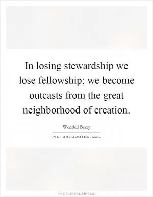 In losing stewardship we lose fellowship; we become outcasts from the great neighborhood of creation Picture Quote #1