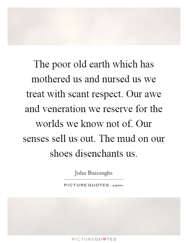 The poor old earth which has mothered us and nursed us we treat with scant respect. Our awe and veneration we reserve for the worlds we know not of. Our senses sell us out. The mud on our shoes disenchants us Picture Quote #1