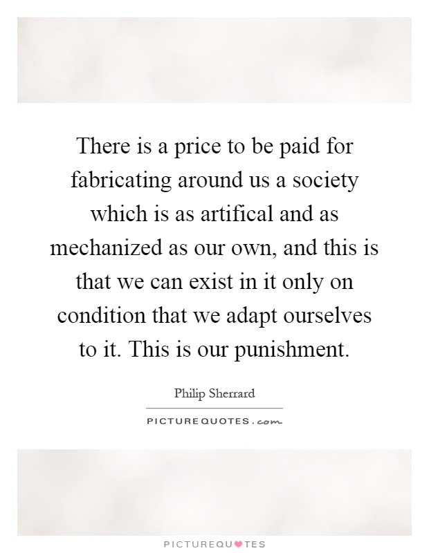 There is a price to be paid for fabricating around us a society which is as artifical and as mechanized as our own, and this is that we can exist in it only on condition that we adapt ourselves to it. This is our punishment Picture Quote #1