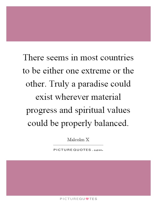 There seems in most countries to be either one extreme or the other. Truly a paradise could exist wherever material progress and spiritual values could be properly balanced Picture Quote #1