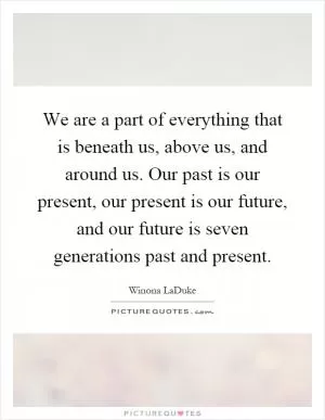 We are a part of everything that is beneath us, above us, and around us. Our past is our present, our present is our future, and our future is seven generations past and present Picture Quote #1