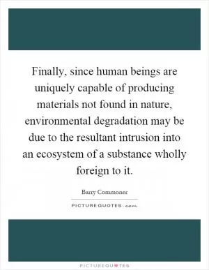 Finally, since human beings are uniquely capable of producing materials not found in nature, environmental degradation may be due to the resultant intrusion into an ecosystem of a substance wholly foreign to it Picture Quote #1