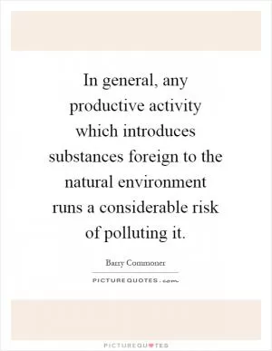In general, any productive activity which introduces substances foreign to the natural environment runs a considerable risk of polluting it Picture Quote #1