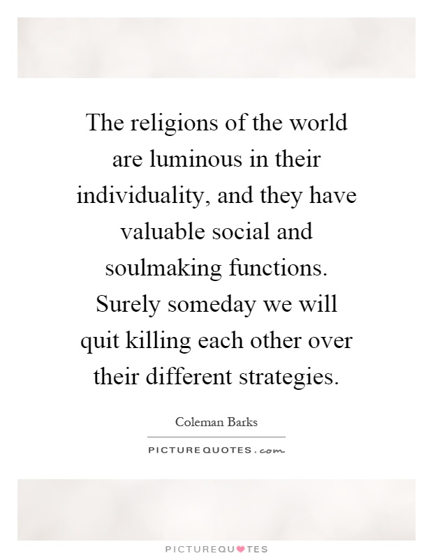 The religions of the world are luminous in their individuality, and they have valuable social and soulmaking functions. Surely someday we will quit killing each other over their different strategies Picture Quote #1