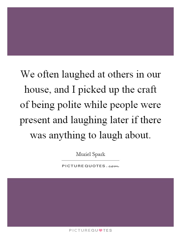 We often laughed at others in our house, and I picked up the craft of being polite while people were present and laughing later if there was anything to laugh about Picture Quote #1
