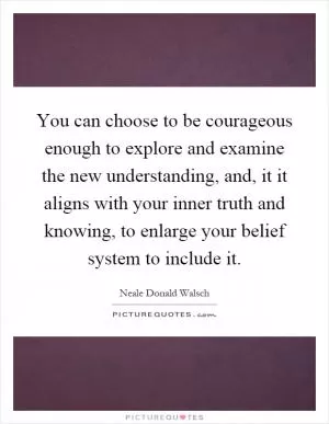 You can choose to be courageous enough to explore and examine the new understanding, and, it it aligns with your inner truth and knowing, to enlarge your belief system to include it Picture Quote #1