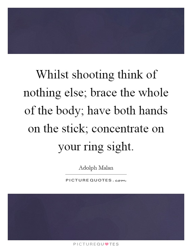 Whilst shooting think of nothing else; brace the whole of the body; have both hands on the stick; concentrate on your ring sight Picture Quote #1