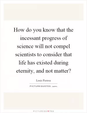 How do you know that the incessant progress of science will not compel scientists to consider that life has existed during eternity, and not matter? Picture Quote #1