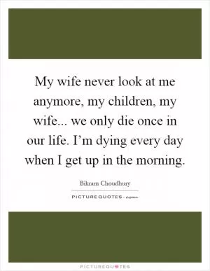 My wife never look at me anymore, my children, my wife... we only die once in our life. I’m dying every day when I get up in the morning Picture Quote #1