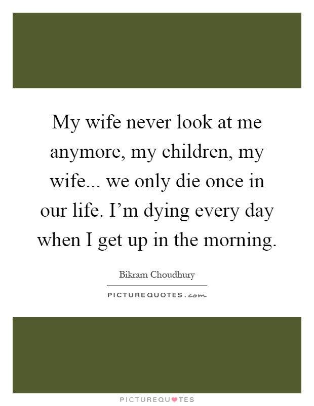 My wife never look at me anymore, my children, my wife... we only die once in our life. I'm dying every day when I get up in the morning Picture Quote #1