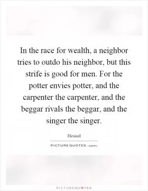 In the race for wealth, a neighbor tries to outdo his neighbor, but this strife is good for men. For the potter envies potter, and the carpenter the carpenter, and the beggar rivals the beggar, and the singer the singer Picture Quote #1