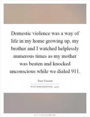 Domestic violence was a way of life in my home growing up, my brother and I watched helplessly numerous times as my mother was beaten and knocked unconscious while we dialed 911 Picture Quote #1