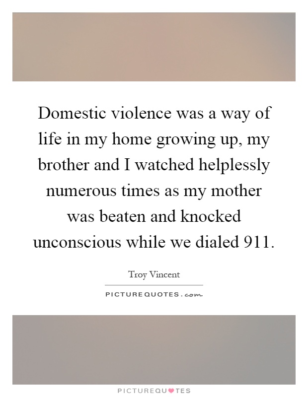 Domestic violence was a way of life in my home growing up, my brother and I watched helplessly numerous times as my mother was beaten and knocked unconscious while we dialed 911 Picture Quote #1