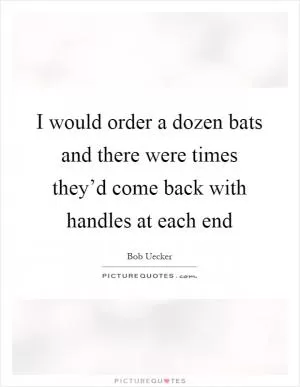 I would order a dozen bats and there were times they’d come back with handles at each end Picture Quote #1