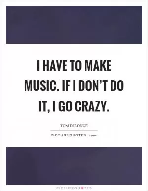 I have to make music. If I don’t do it, I go crazy Picture Quote #1