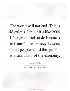 The world will not end. This is ridiculous. I think it’s like 2000. It’s a great trick to do business and earn lots of money because stupid people hoard things. This is a stimulator of the economy Picture Quote #1