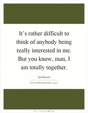 It’s rather difficult to think of anybody being really interested in me. But you know, man, I am totally together Picture Quote #1