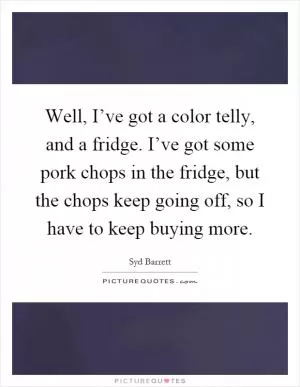 Well, I’ve got a color telly, and a fridge. I’ve got some pork chops in the fridge, but the chops keep going off, so I have to keep buying more Picture Quote #1