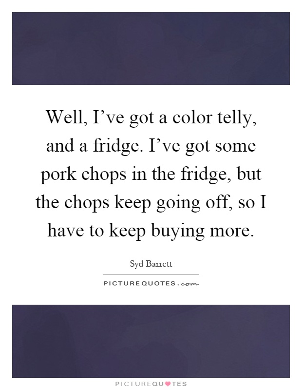 Well, I've got a color telly, and a fridge. I've got some pork chops in the fridge, but the chops keep going off, so I have to keep buying more Picture Quote #1