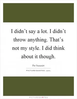 I didn’t say a lot. I didn’t throw anything. That’s not my style. I did think about it though Picture Quote #1
