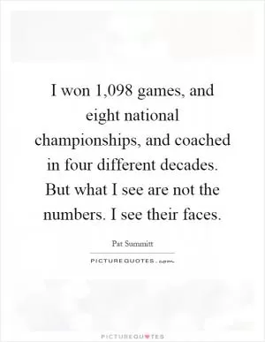 I won 1,098 games, and eight national championships, and coached in four different decades. But what I see are not the numbers. I see their faces Picture Quote #1