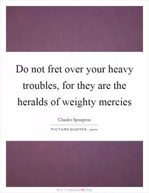 Do not fret over your heavy troubles, for they are the heralds of weighty mercies Picture Quote #1