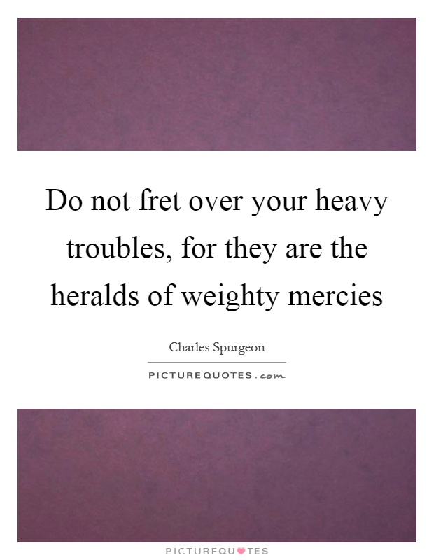 Do not fret over your heavy troubles, for they are the heralds of weighty mercies Picture Quote #1