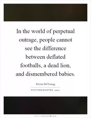 In the world of perpetual outrage, people cannot see the difference between deflated footballs, a dead lion, and dismembered babies Picture Quote #1