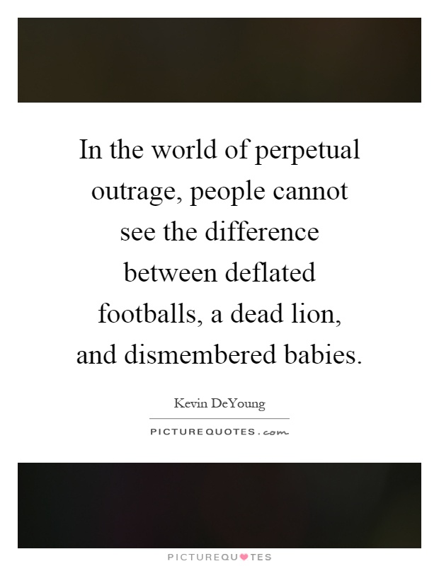 In the world of perpetual outrage, people cannot see the difference between deflated footballs, a dead lion, and dismembered babies Picture Quote #1