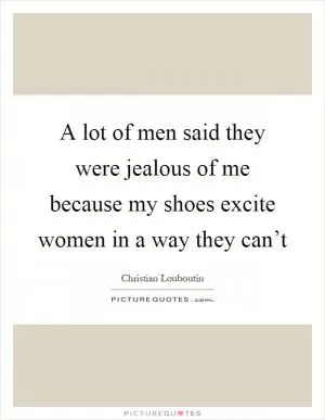 A lot of men said they were jealous of me because my shoes excite women in a way they can’t Picture Quote #1
