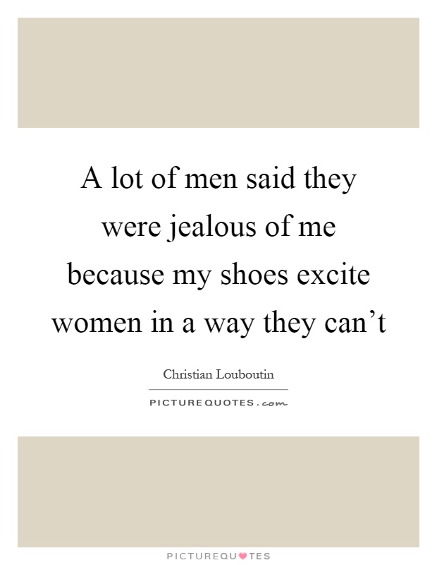 A lot of men said they were jealous of me because my shoes excite women in a way they can't Picture Quote #1