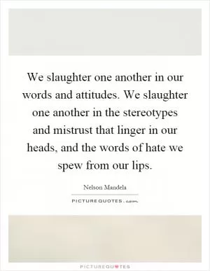 We slaughter one another in our words and attitudes. We slaughter one another in the stereotypes and mistrust that linger in our heads, and the words of hate we spew from our lips Picture Quote #1