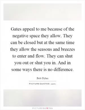 Gates appeal to me because of the negative space they allow. They can be closed but at the same time they allow the seasons and breezes to enter and flow. They can shut you out or shut you in. And in some ways there is no difference Picture Quote #1