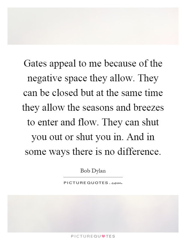 Gates appeal to me because of the negative space they allow. They can be closed but at the same time they allow the seasons and breezes to enter and flow. They can shut you out or shut you in. And in some ways there is no difference Picture Quote #1