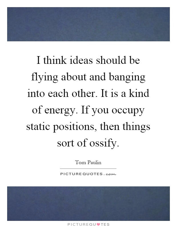 I think ideas should be flying about and banging into each other. It is a kind of energy. If you occupy static positions, then things sort of ossify Picture Quote #1