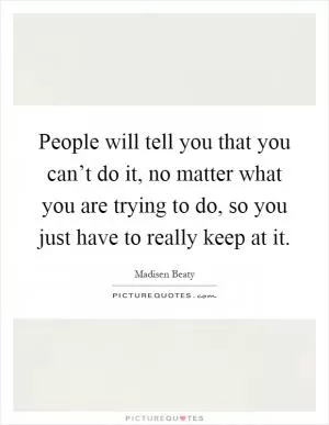People will tell you that you can’t do it, no matter what you are trying to do, so you just have to really keep at it Picture Quote #1