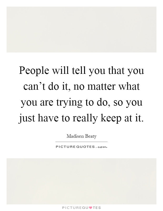 People will tell you that you can't do it, no matter what you are trying to do, so you just have to really keep at it Picture Quote #1