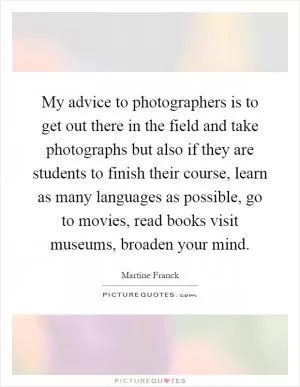 My advice to photographers is to get out there in the field and take photographs but also if they are students to finish their course, learn as many languages as possible, go to movies, read books visit museums, broaden your mind Picture Quote #1