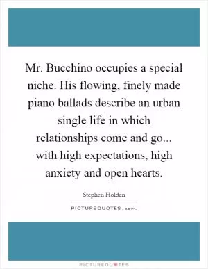 Mr. Bucchino occupies a special niche. His flowing, finely made piano ballads describe an urban single life in which relationships come and go... with high expectations, high anxiety and open hearts Picture Quote #1