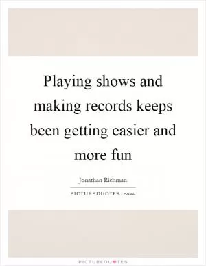 Playing shows and making records keeps been getting easier and more fun Picture Quote #1