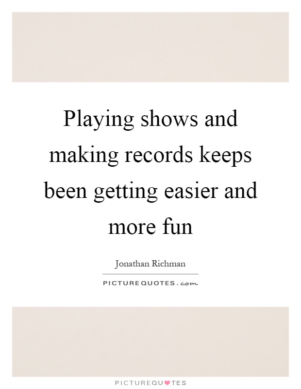 Playing shows and making records keeps been getting easier and more fun Picture Quote #1