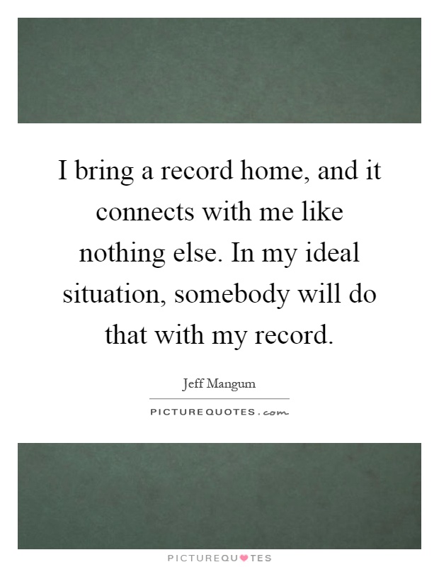 I bring a record home, and it connects with me like nothing else. In my ideal situation, somebody will do that with my record Picture Quote #1