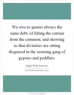 We owe to genius always the same debt, of lifting the curtain from the common, and showing us that divinities are sitting disguised in the seeming gang of gypsies and peddlars Picture Quote #1