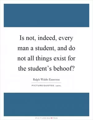Is not, indeed, every man a student, and do not all things exist for the student’s behoof? Picture Quote #1