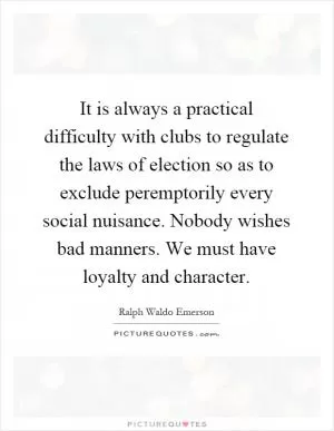 It is always a practical difficulty with clubs to regulate the laws of election so as to exclude peremptorily every social nuisance. Nobody wishes bad manners. We must have loyalty and character Picture Quote #1