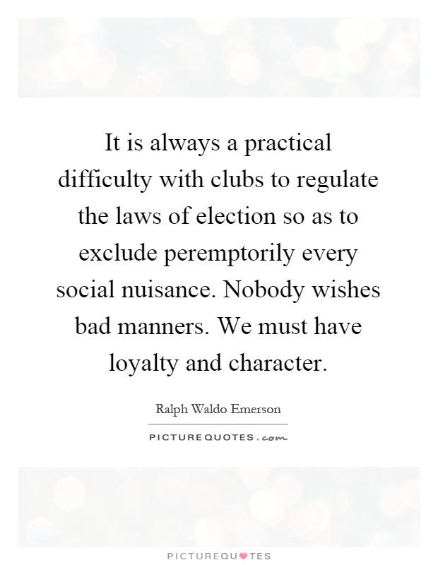 It is always a practical difficulty with clubs to regulate the laws of election so as to exclude peremptorily every social nuisance. Nobody wishes bad manners. We must have loyalty and character Picture Quote #1