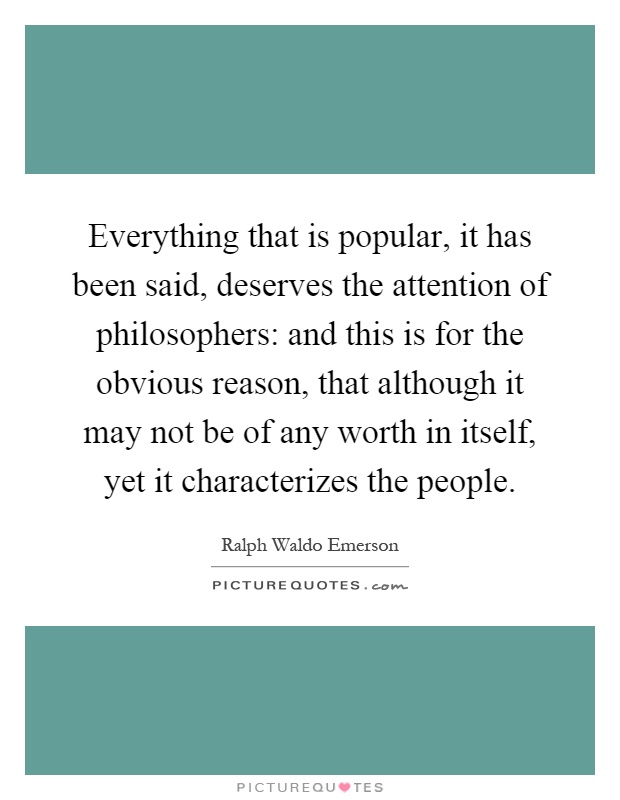 Everything that is popular, it has been said, deserves the attention of philosophers: and this is for the obvious reason, that although it may not be of any worth in itself, yet it characterizes the people Picture Quote #1