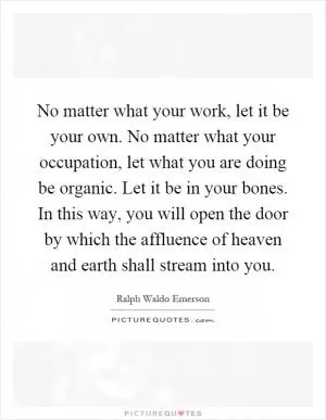 No matter what your work, let it be your own. No matter what your occupation, let what you are doing be organic. Let it be in your bones. In this way, you will open the door by which the affluence of heaven and earth shall stream into you Picture Quote #1