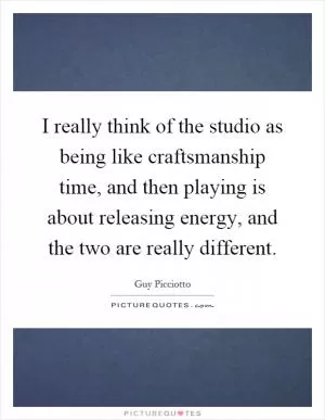 I really think of the studio as being like craftsmanship time, and then playing is about releasing energy, and the two are really different Picture Quote #1