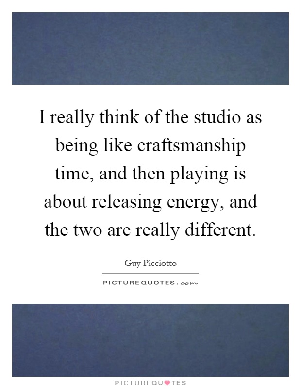 I really think of the studio as being like craftsmanship time, and then playing is about releasing energy, and the two are really different Picture Quote #1